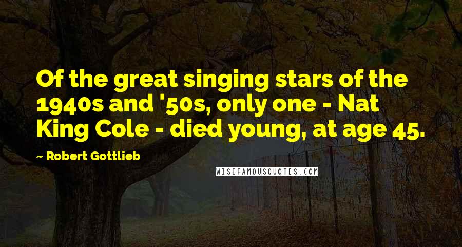 Robert Gottlieb Quotes: Of the great singing stars of the 1940s and '50s, only one - Nat King Cole - died young, at age 45.