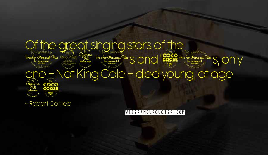Robert Gottlieb Quotes: Of the great singing stars of the 1940s and '50s, only one - Nat King Cole - died young, at age 45.