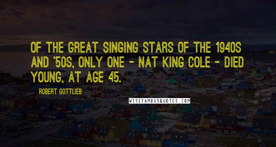 Robert Gottlieb Quotes: Of the great singing stars of the 1940s and '50s, only one - Nat King Cole - died young, at age 45.