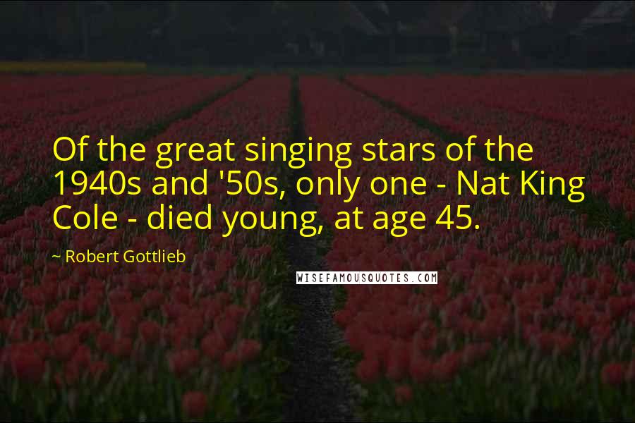 Robert Gottlieb Quotes: Of the great singing stars of the 1940s and '50s, only one - Nat King Cole - died young, at age 45.