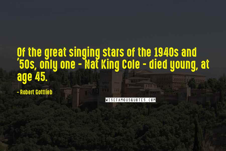 Robert Gottlieb Quotes: Of the great singing stars of the 1940s and '50s, only one - Nat King Cole - died young, at age 45.