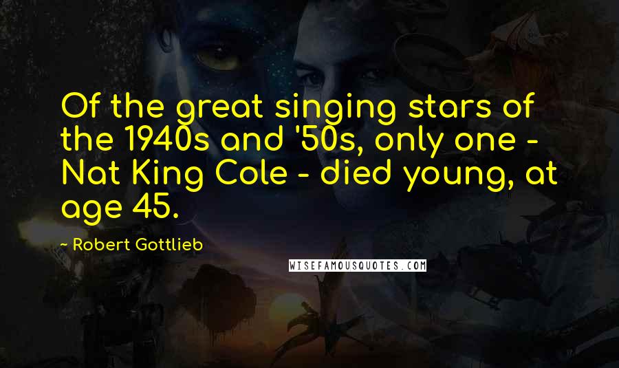 Robert Gottlieb Quotes: Of the great singing stars of the 1940s and '50s, only one - Nat King Cole - died young, at age 45.