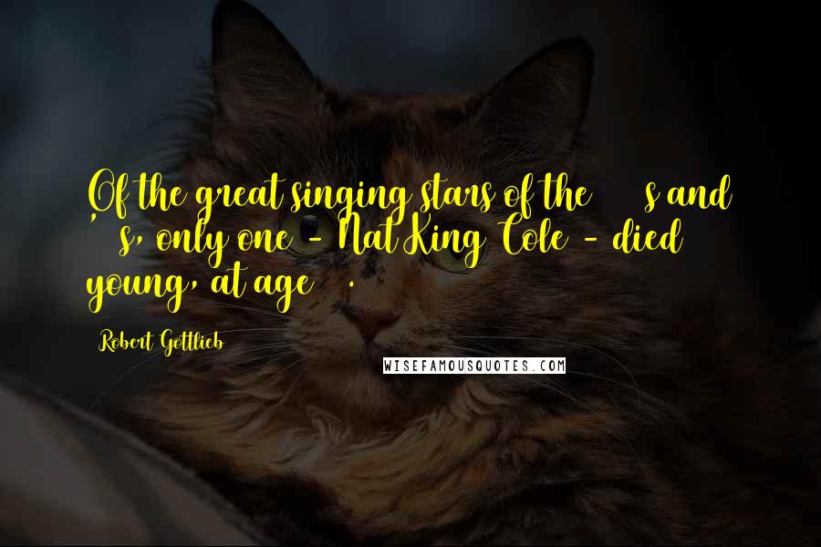 Robert Gottlieb Quotes: Of the great singing stars of the 1940s and '50s, only one - Nat King Cole - died young, at age 45.