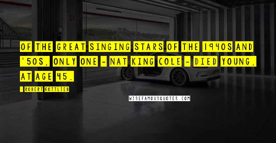 Robert Gottlieb Quotes: Of the great singing stars of the 1940s and '50s, only one - Nat King Cole - died young, at age 45.