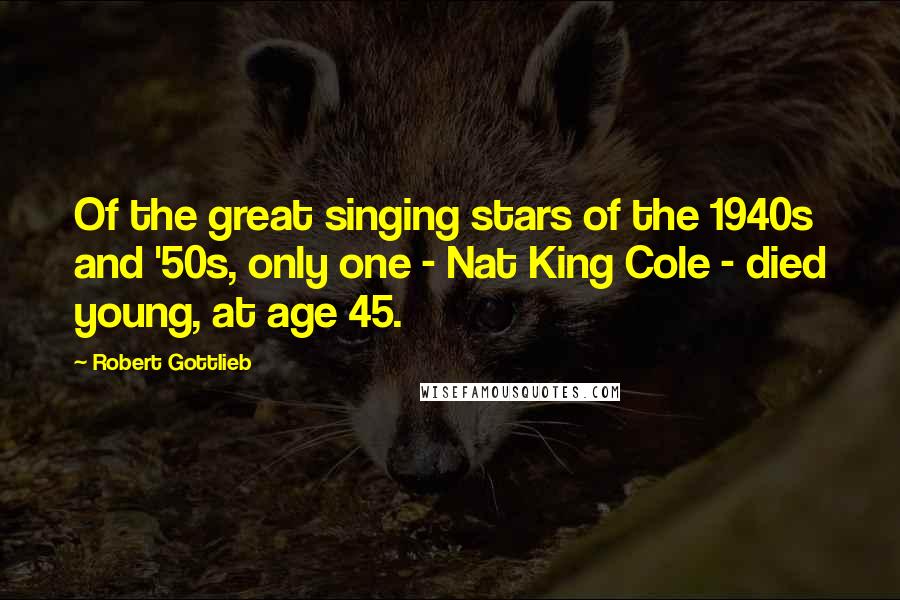 Robert Gottlieb Quotes: Of the great singing stars of the 1940s and '50s, only one - Nat King Cole - died young, at age 45.