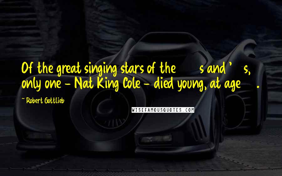 Robert Gottlieb Quotes: Of the great singing stars of the 1940s and '50s, only one - Nat King Cole - died young, at age 45.