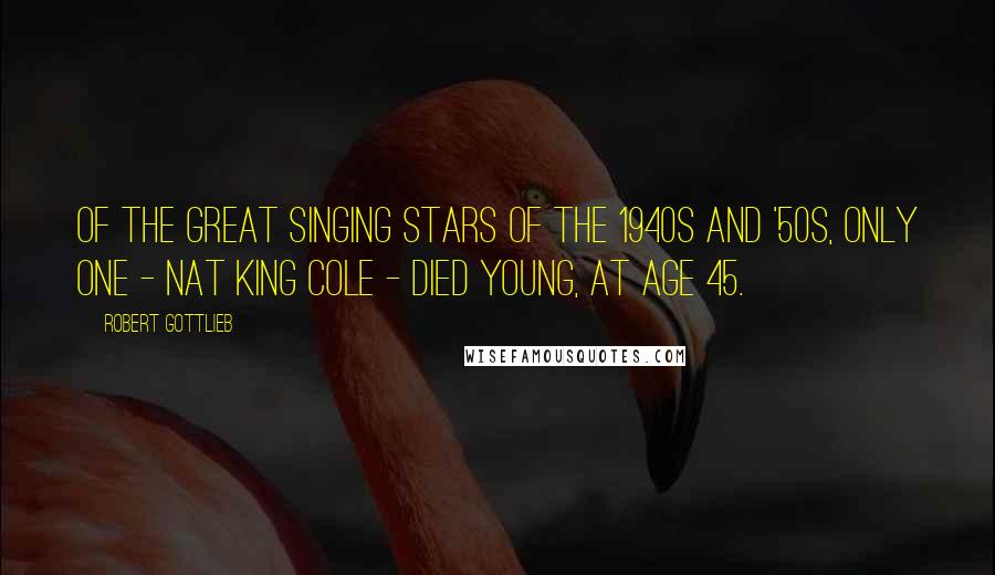 Robert Gottlieb Quotes: Of the great singing stars of the 1940s and '50s, only one - Nat King Cole - died young, at age 45.