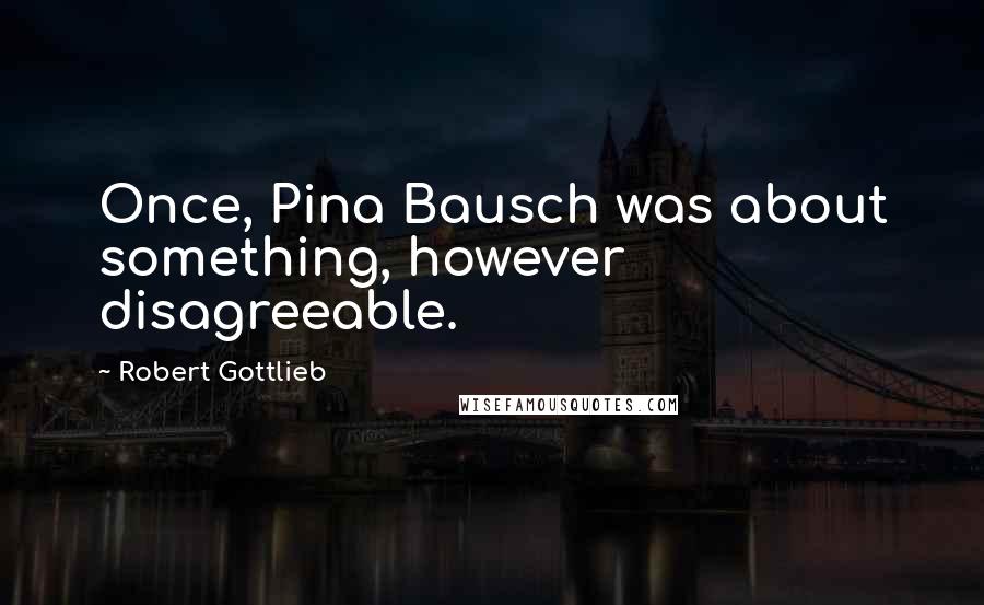 Robert Gottlieb Quotes: Once, Pina Bausch was about something, however disagreeable.