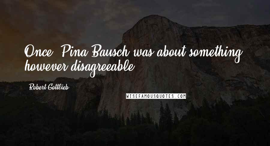 Robert Gottlieb Quotes: Once, Pina Bausch was about something, however disagreeable.