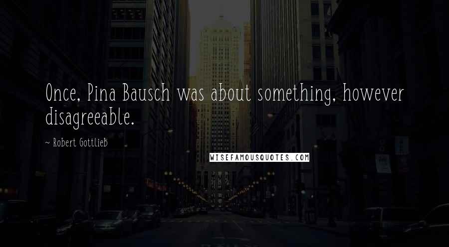 Robert Gottlieb Quotes: Once, Pina Bausch was about something, however disagreeable.