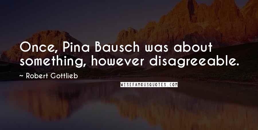 Robert Gottlieb Quotes: Once, Pina Bausch was about something, however disagreeable.