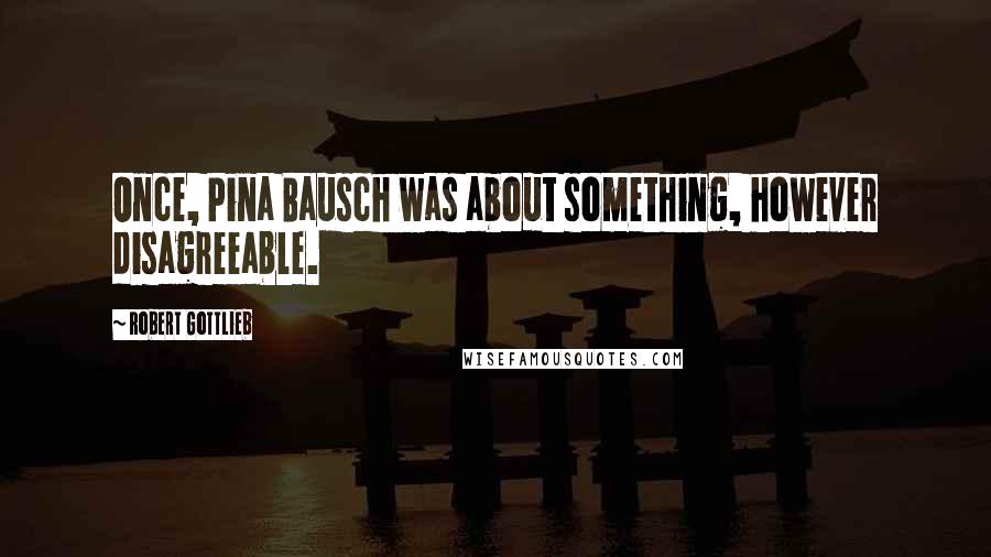 Robert Gottlieb Quotes: Once, Pina Bausch was about something, however disagreeable.