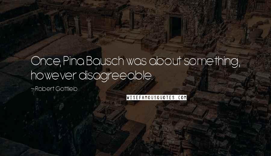 Robert Gottlieb Quotes: Once, Pina Bausch was about something, however disagreeable.