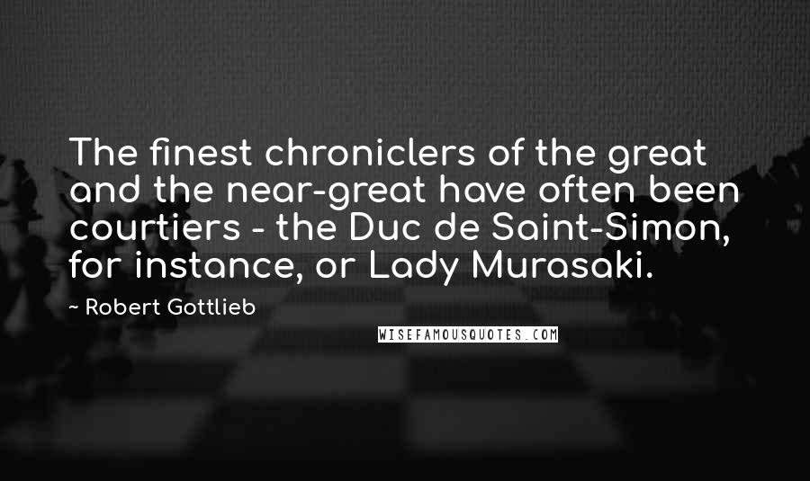 Robert Gottlieb Quotes: The finest chroniclers of the great and the near-great have often been courtiers - the Duc de Saint-Simon, for instance, or Lady Murasaki.