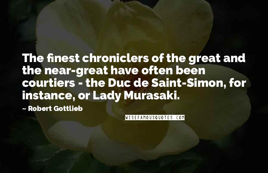 Robert Gottlieb Quotes: The finest chroniclers of the great and the near-great have often been courtiers - the Duc de Saint-Simon, for instance, or Lady Murasaki.