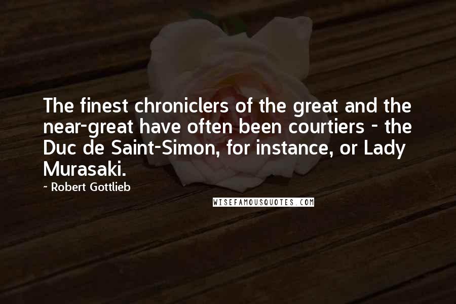 Robert Gottlieb Quotes: The finest chroniclers of the great and the near-great have often been courtiers - the Duc de Saint-Simon, for instance, or Lady Murasaki.
