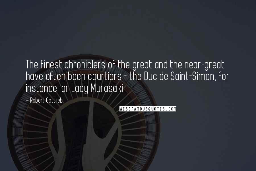 Robert Gottlieb Quotes: The finest chroniclers of the great and the near-great have often been courtiers - the Duc de Saint-Simon, for instance, or Lady Murasaki.