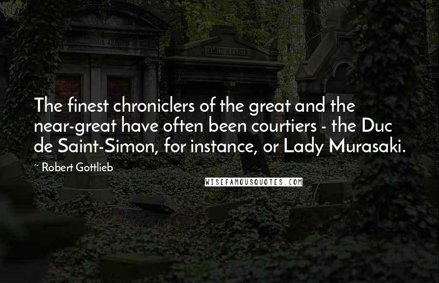 Robert Gottlieb Quotes: The finest chroniclers of the great and the near-great have often been courtiers - the Duc de Saint-Simon, for instance, or Lady Murasaki.