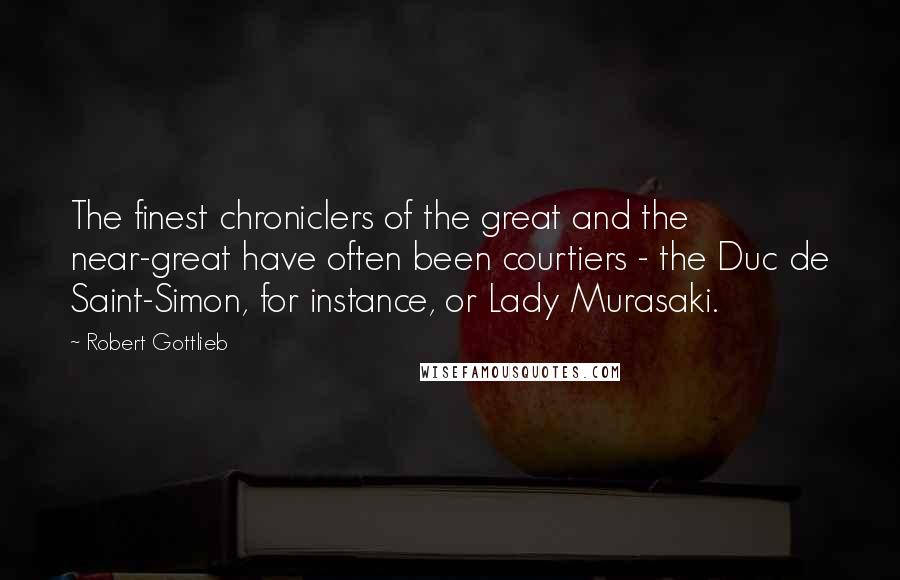 Robert Gottlieb Quotes: The finest chroniclers of the great and the near-great have often been courtiers - the Duc de Saint-Simon, for instance, or Lady Murasaki.