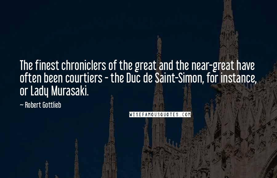 Robert Gottlieb Quotes: The finest chroniclers of the great and the near-great have often been courtiers - the Duc de Saint-Simon, for instance, or Lady Murasaki.