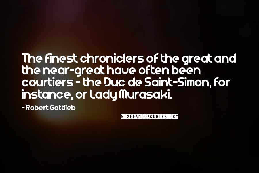 Robert Gottlieb Quotes: The finest chroniclers of the great and the near-great have often been courtiers - the Duc de Saint-Simon, for instance, or Lady Murasaki.