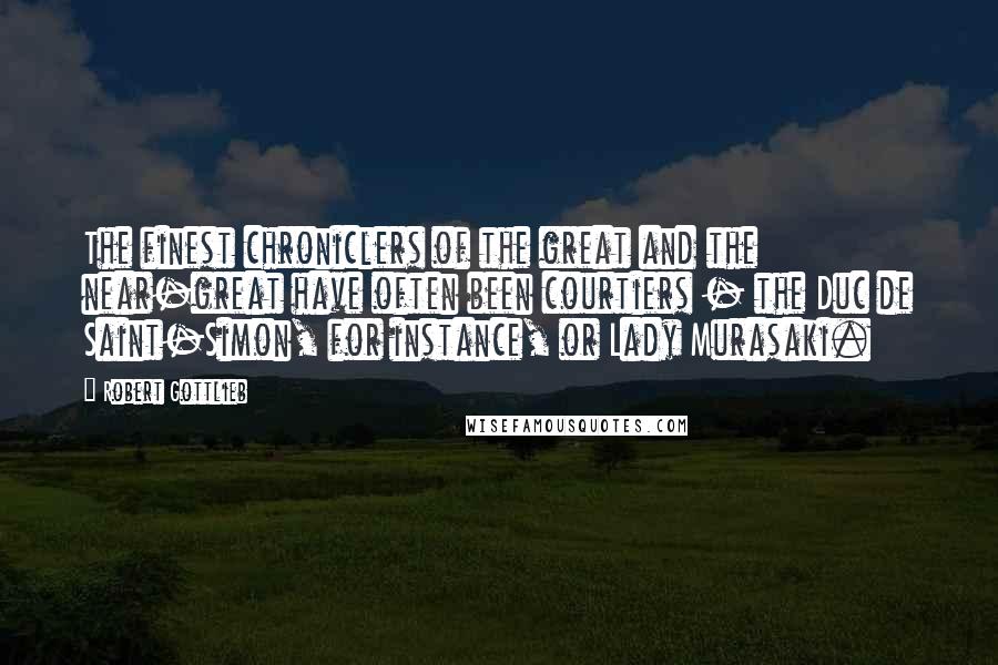 Robert Gottlieb Quotes: The finest chroniclers of the great and the near-great have often been courtiers - the Duc de Saint-Simon, for instance, or Lady Murasaki.