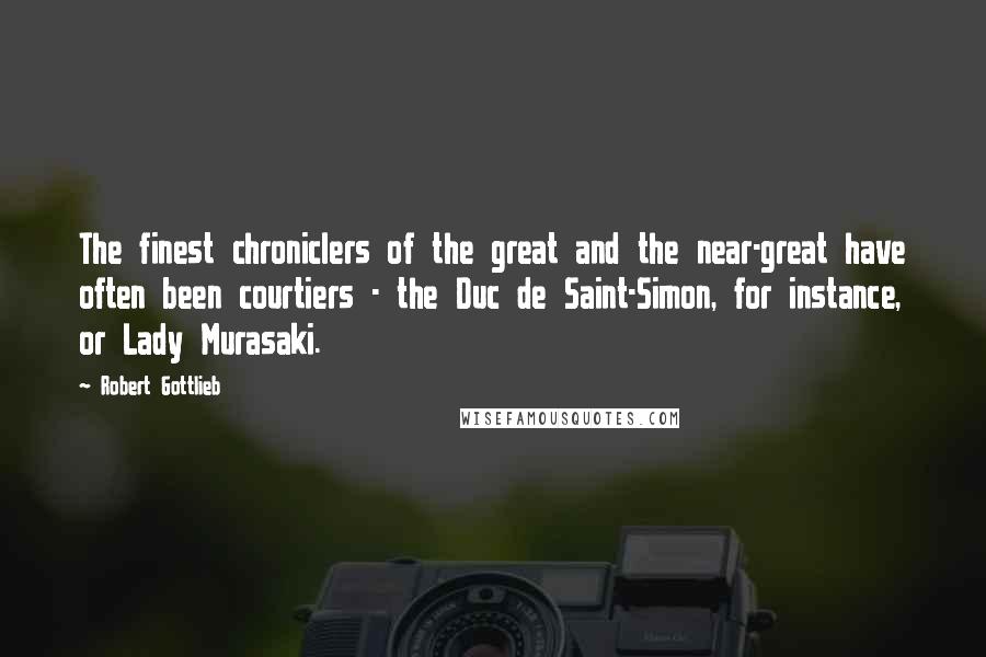 Robert Gottlieb Quotes: The finest chroniclers of the great and the near-great have often been courtiers - the Duc de Saint-Simon, for instance, or Lady Murasaki.