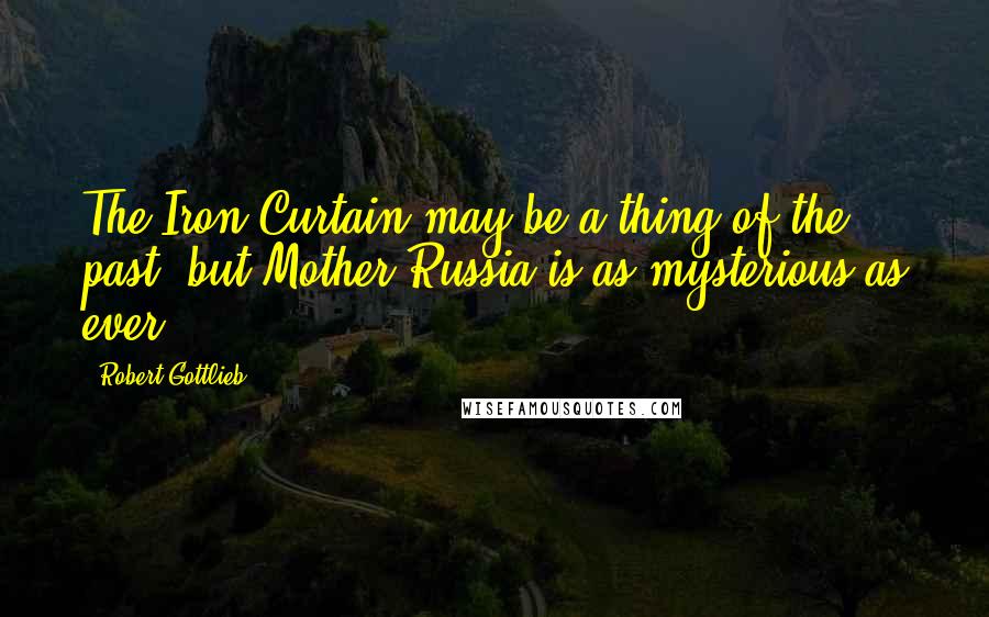 Robert Gottlieb Quotes: The Iron Curtain may be a thing of the past, but Mother Russia is as mysterious as ever.