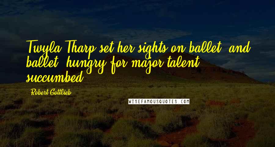 Robert Gottlieb Quotes: Twyla Tharp set her sights on ballet, and ballet, hungry for major talent, succumbed.