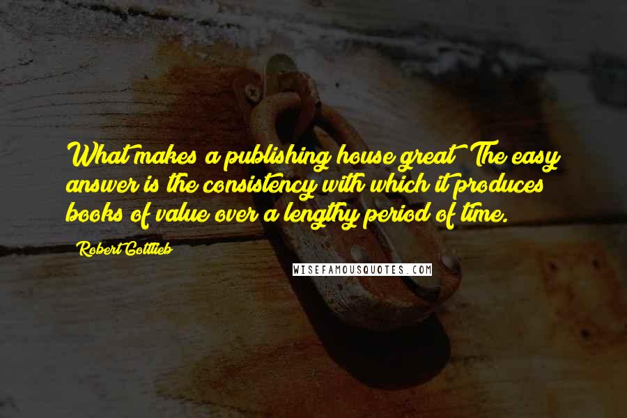 Robert Gottlieb Quotes: What makes a publishing house great? The easy answer is the consistency with which it produces books of value over a lengthy period of time.