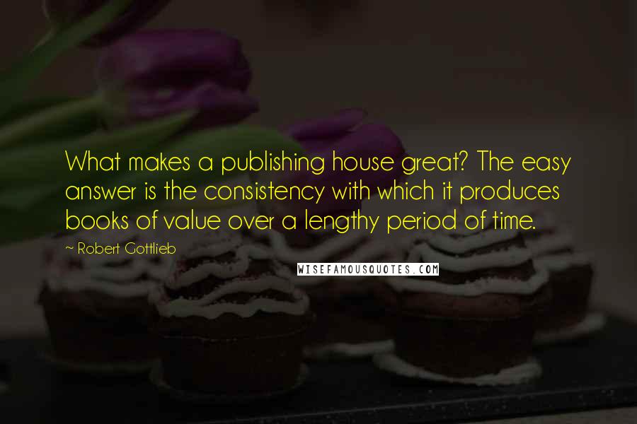 Robert Gottlieb Quotes: What makes a publishing house great? The easy answer is the consistency with which it produces books of value over a lengthy period of time.