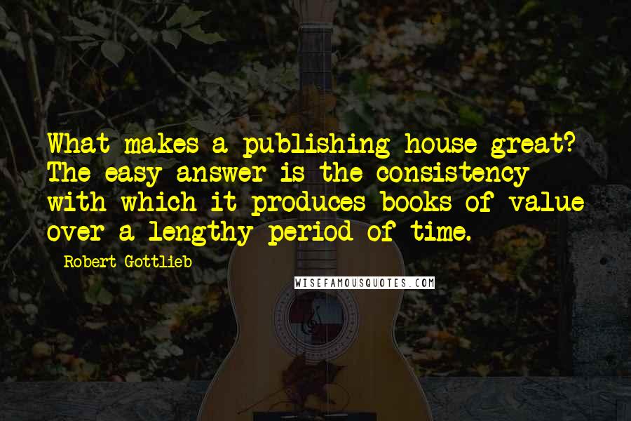 Robert Gottlieb Quotes: What makes a publishing house great? The easy answer is the consistency with which it produces books of value over a lengthy period of time.