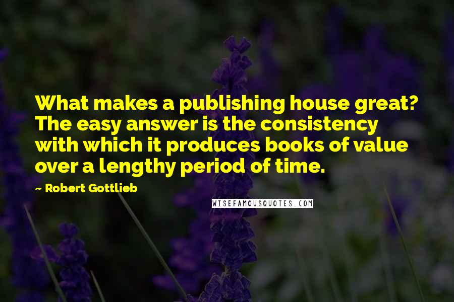 Robert Gottlieb Quotes: What makes a publishing house great? The easy answer is the consistency with which it produces books of value over a lengthy period of time.