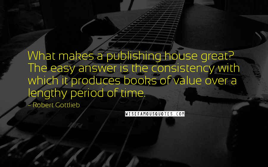 Robert Gottlieb Quotes: What makes a publishing house great? The easy answer is the consistency with which it produces books of value over a lengthy period of time.