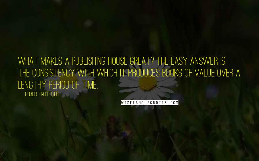 Robert Gottlieb Quotes: What makes a publishing house great? The easy answer is the consistency with which it produces books of value over a lengthy period of time.