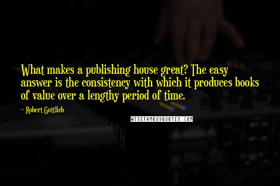 Robert Gottlieb Quotes: What makes a publishing house great? The easy answer is the consistency with which it produces books of value over a lengthy period of time.