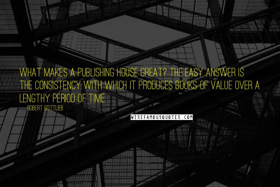 Robert Gottlieb Quotes: What makes a publishing house great? The easy answer is the consistency with which it produces books of value over a lengthy period of time.