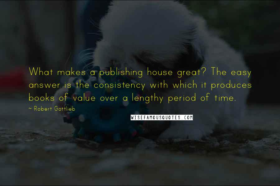 Robert Gottlieb Quotes: What makes a publishing house great? The easy answer is the consistency with which it produces books of value over a lengthy period of time.