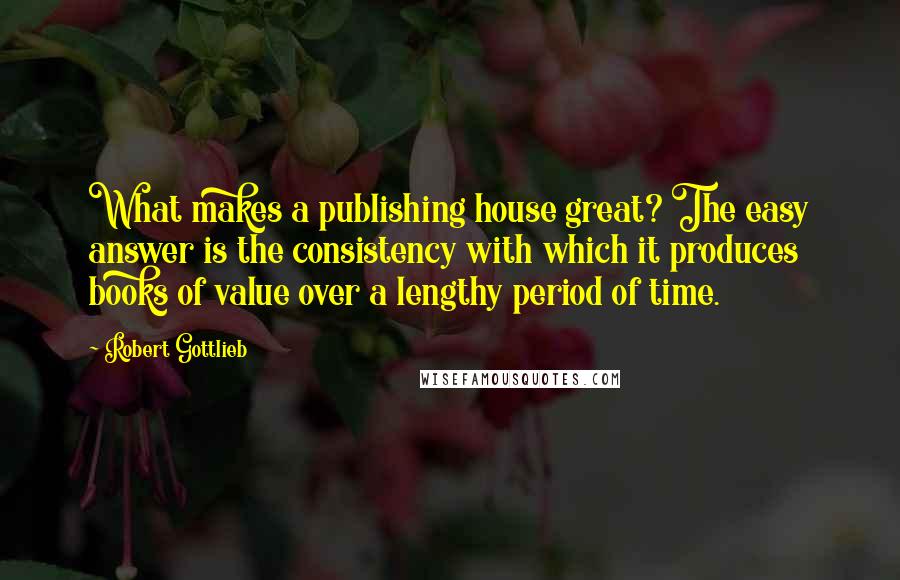 Robert Gottlieb Quotes: What makes a publishing house great? The easy answer is the consistency with which it produces books of value over a lengthy period of time.