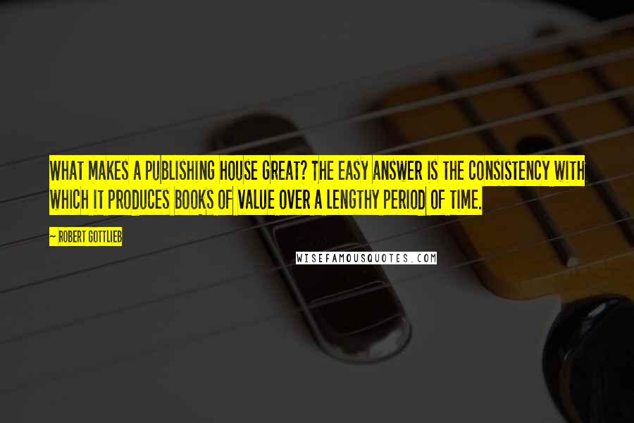 Robert Gottlieb Quotes: What makes a publishing house great? The easy answer is the consistency with which it produces books of value over a lengthy period of time.