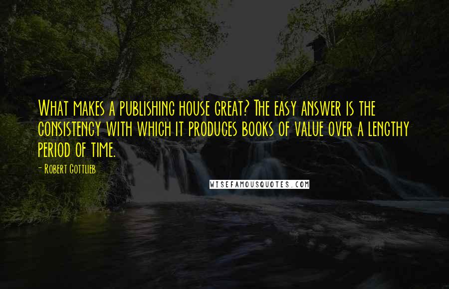 Robert Gottlieb Quotes: What makes a publishing house great? The easy answer is the consistency with which it produces books of value over a lengthy period of time.