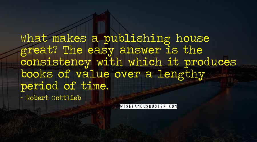 Robert Gottlieb Quotes: What makes a publishing house great? The easy answer is the consistency with which it produces books of value over a lengthy period of time.