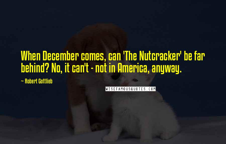 Robert Gottlieb Quotes: When December comes, can 'The Nutcracker' be far behind? No, it can't - not in America, anyway.