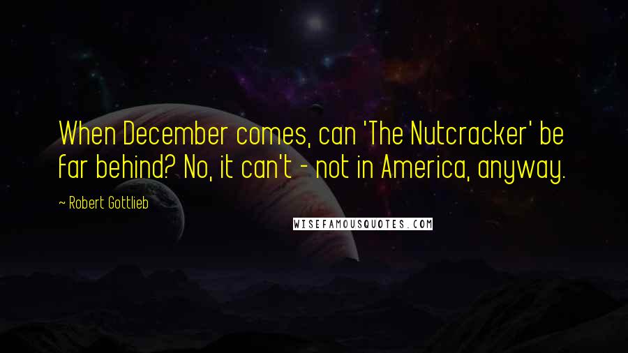 Robert Gottlieb Quotes: When December comes, can 'The Nutcracker' be far behind? No, it can't - not in America, anyway.