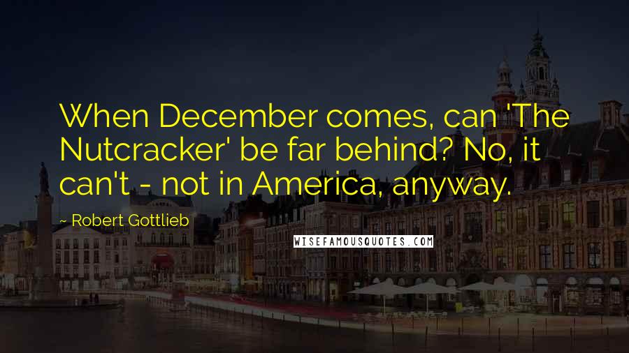 Robert Gottlieb Quotes: When December comes, can 'The Nutcracker' be far behind? No, it can't - not in America, anyway.