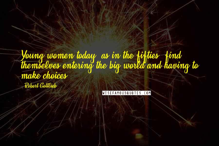 Robert Gottlieb Quotes: Young women today, as in the fifties, find themselves entering the big world and having to make choices.