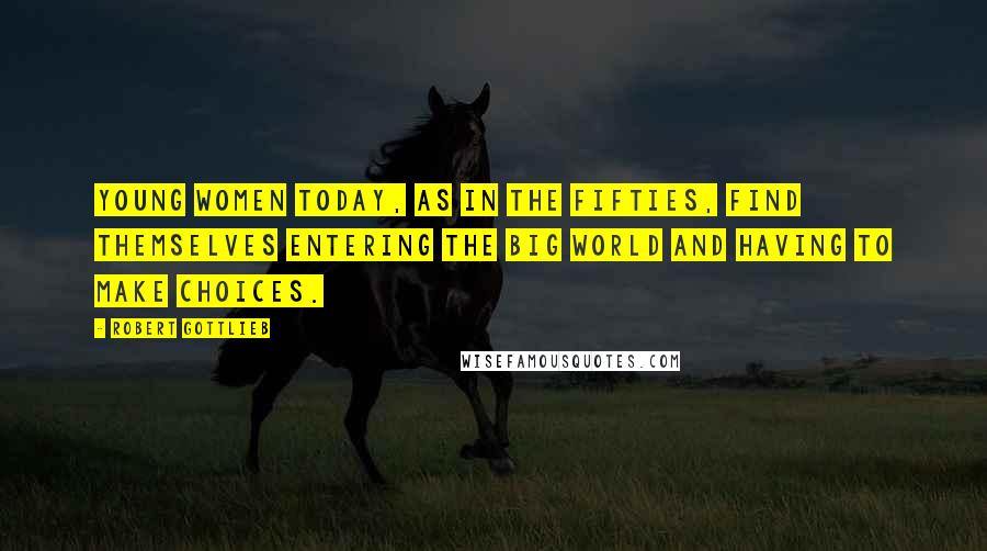 Robert Gottlieb Quotes: Young women today, as in the fifties, find themselves entering the big world and having to make choices.