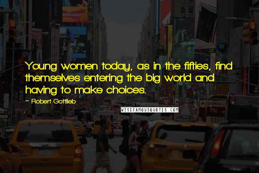 Robert Gottlieb Quotes: Young women today, as in the fifties, find themselves entering the big world and having to make choices.