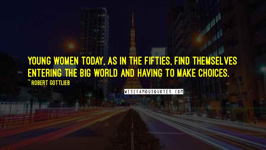 Robert Gottlieb Quotes: Young women today, as in the fifties, find themselves entering the big world and having to make choices.