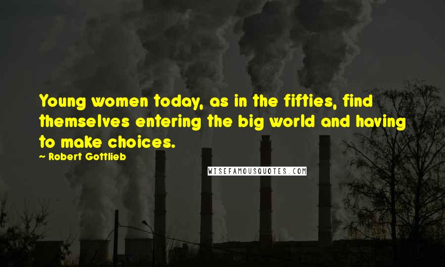 Robert Gottlieb Quotes: Young women today, as in the fifties, find themselves entering the big world and having to make choices.